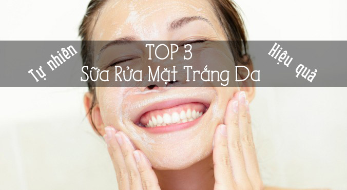 Top 3 sữa rửa mặt trắng da tự nhiên, an toàn và hiệu quả