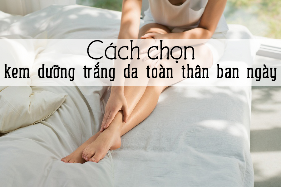 Cách chọn kem dưỡng trắng da toàn thân ban ngày tốt và hiệu quả nhất